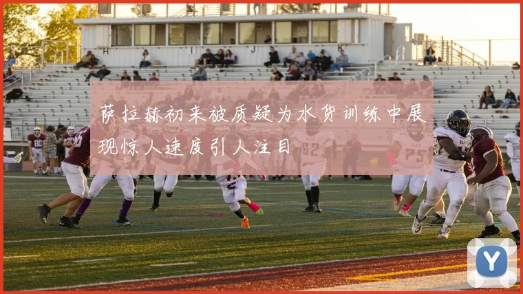 萨拉赫初来被质疑为水货训练中展现惊人速度引人注目