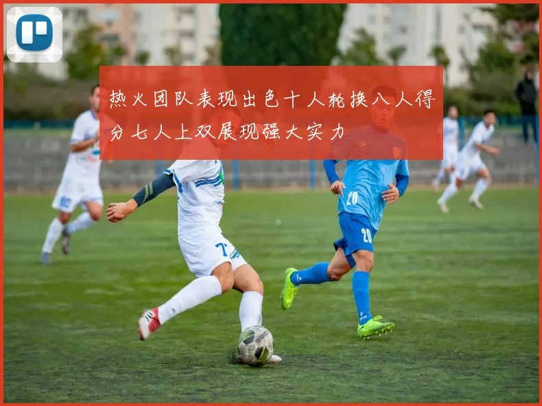 热火团队表现出色十人轮换八人得分七人上双展现强大实力
