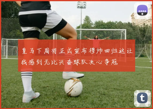 皇马下周将正式宣布穆帅回归这让我感到无比兴奋球队决心争冠